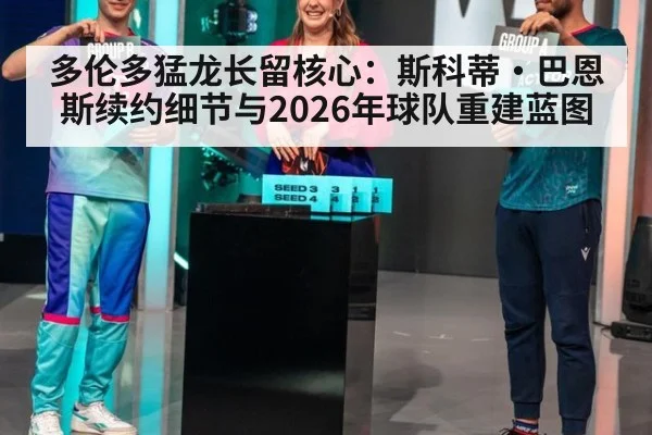 多伦多猛龙长留核心：斯科蒂·巴恩斯续约细节与2026年球队重建蓝图