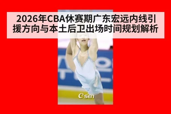 2026年CBA休赛期广东宏远内线引援方向与本土后卫出场时间规划解析