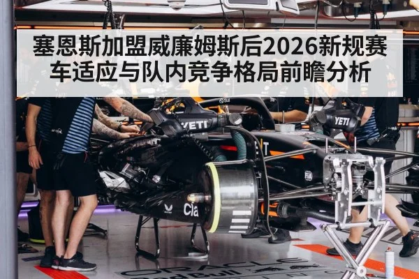 塞恩斯加盟威廉姆斯后2026新规赛车适应与队内竞争格局前瞻分析